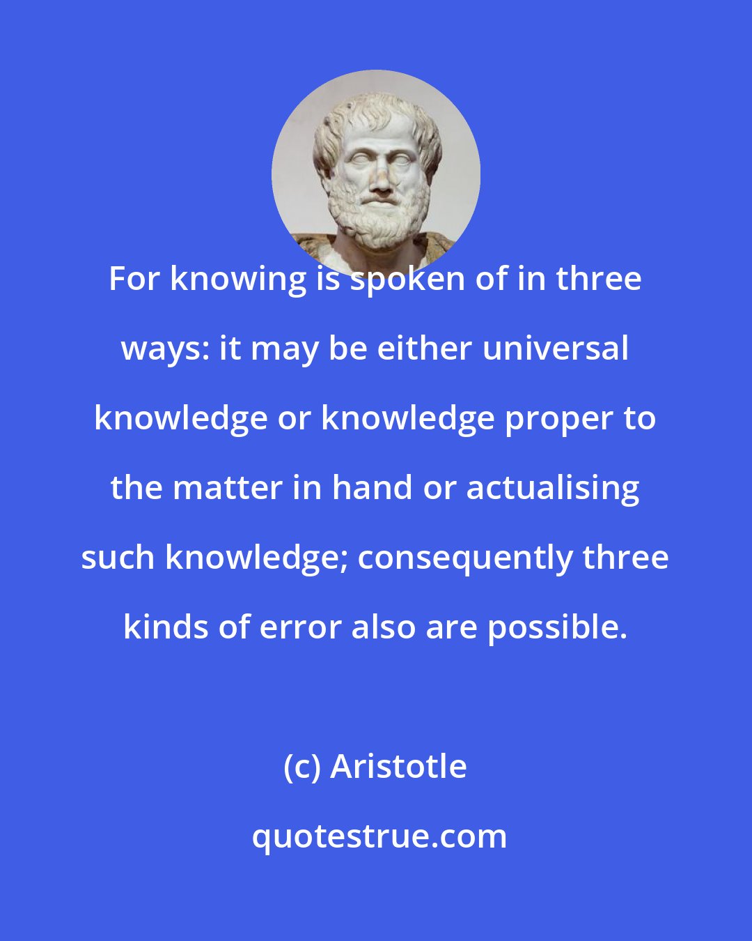 Aristotle: For knowing is spoken of in three ways: it may be either universal knowledge or knowledge proper to the matter in hand or actualising such knowledge; consequently three kinds of error also are possible.