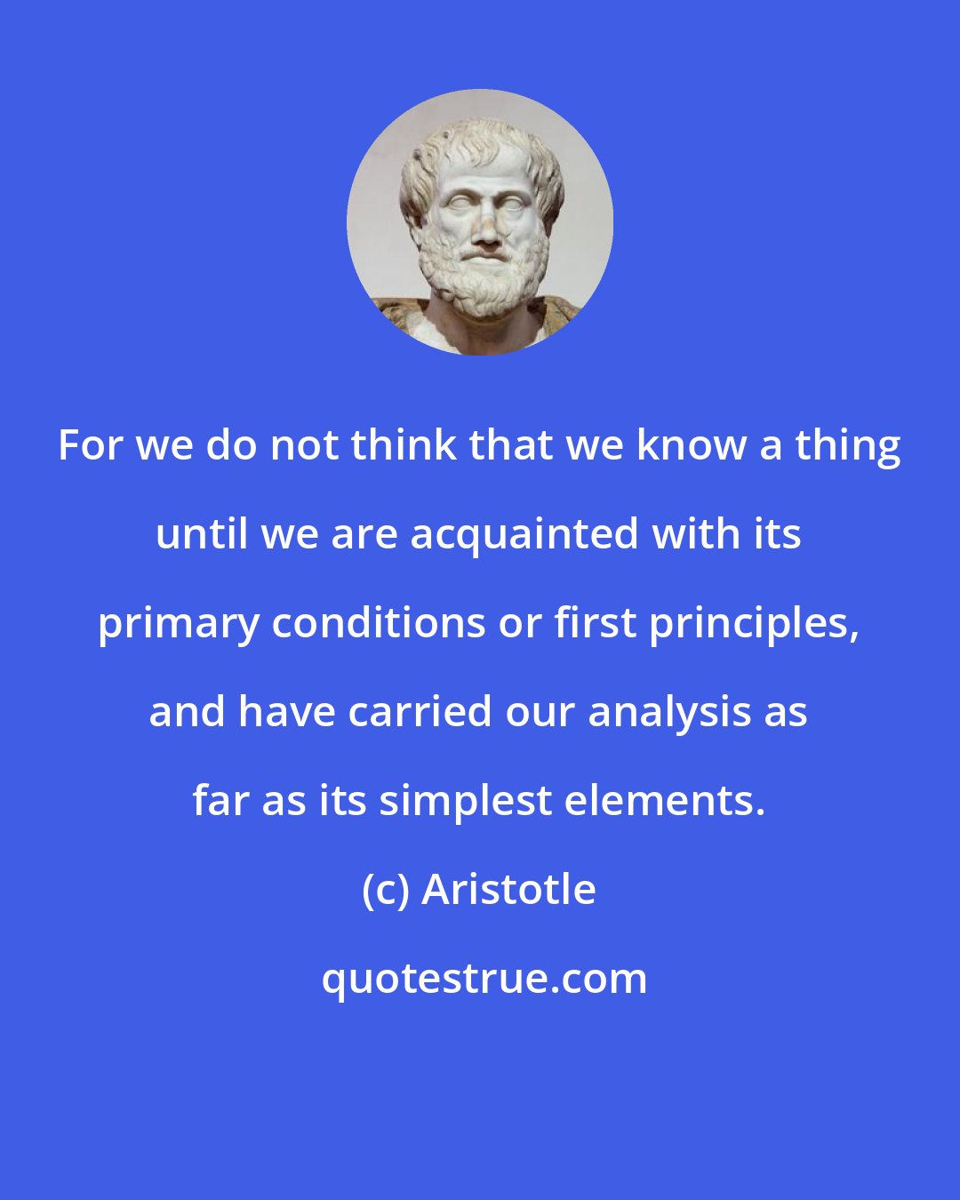 Aristotle: For we do not think that we know a thing until we are acquainted with its primary conditions or first principles, and have carried our analysis as far as its simplest elements.