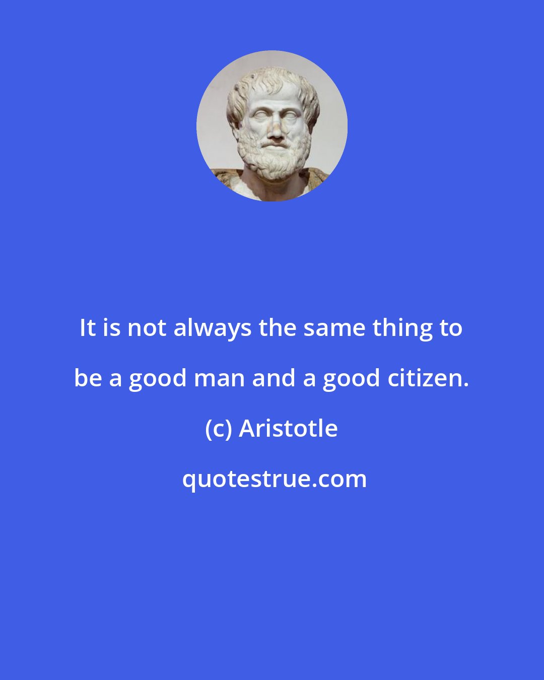Aristotle: It is not always the same thing to be a good man and a good citizen.