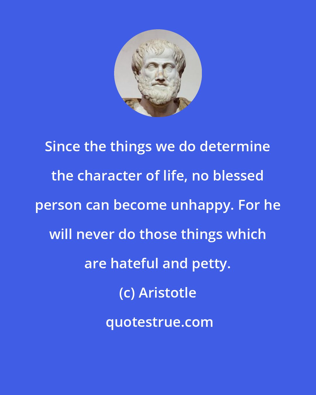 Aristotle: Since the things we do determine the character of life, no blessed person can become unhappy. For he will never do those things which are hateful and petty.