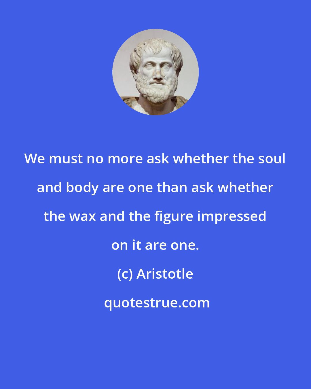 Aristotle: We must no more ask whether the soul and body are one than ask whether the wax and the figure impressed on it are one.