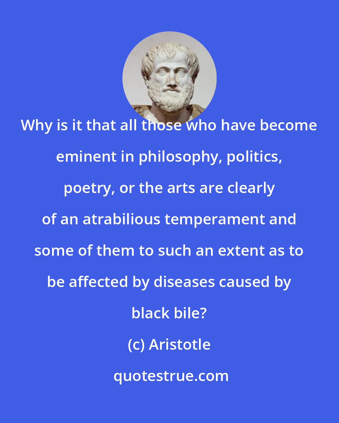 Aristotle: Why is it that all those who have become eminent in philosophy, politics, poetry, or the arts are clearly of an atrabilious temperament and some of them to such an extent as to be affected by diseases caused by black bile?