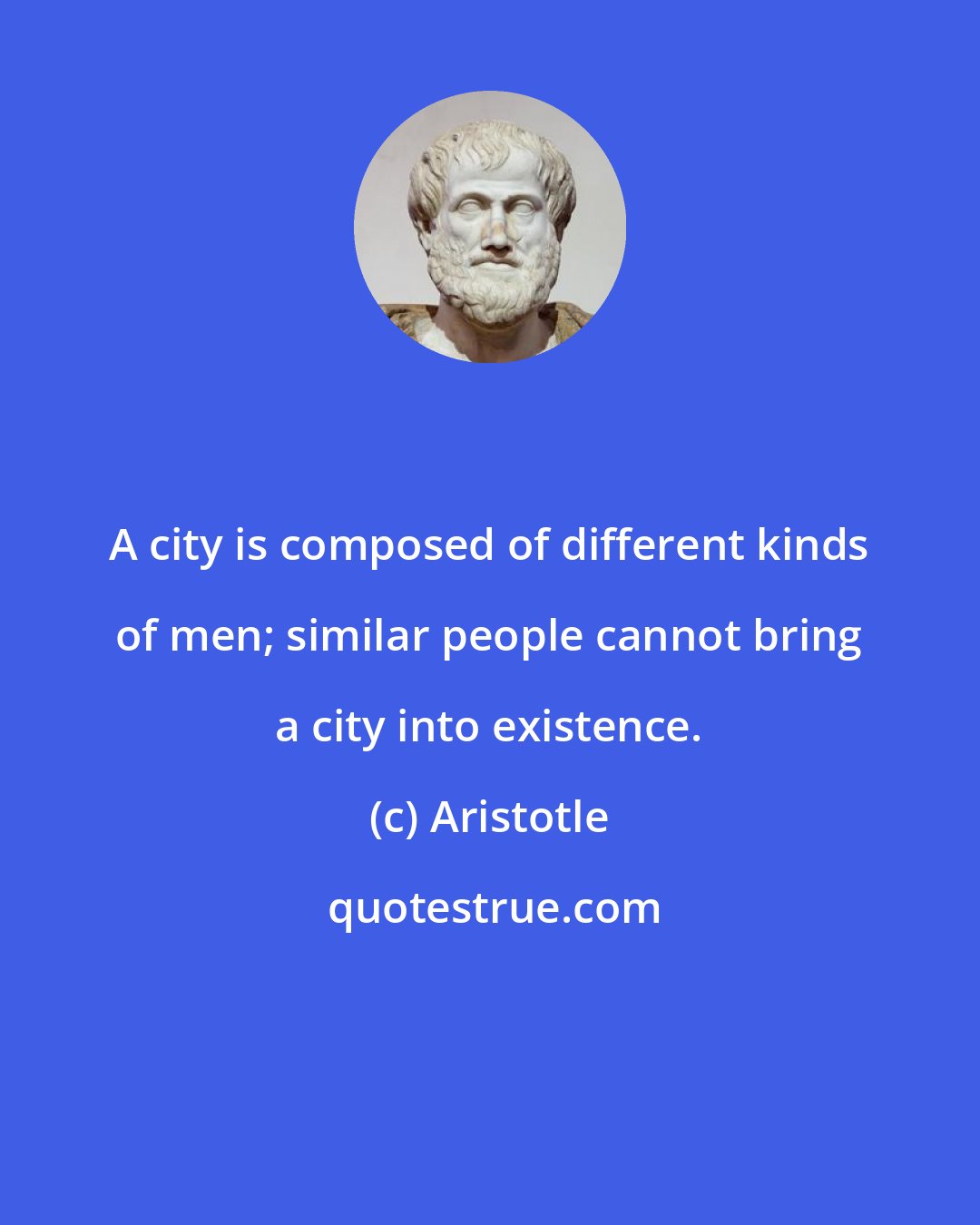 Aristotle: A city is composed of different kinds of men; similar people cannot bring a city into existence.