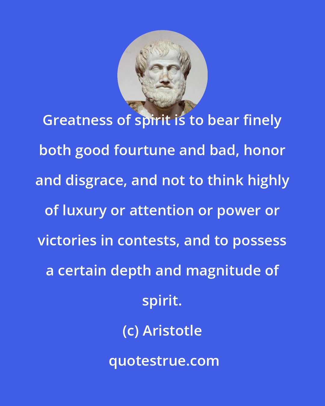 Aristotle: Greatness of spirit is to bear finely both good fourtune and bad, honor and disgrace, and not to think highly of luxury or attention or power or victories in contests, and to possess a certain depth and magnitude of spirit.