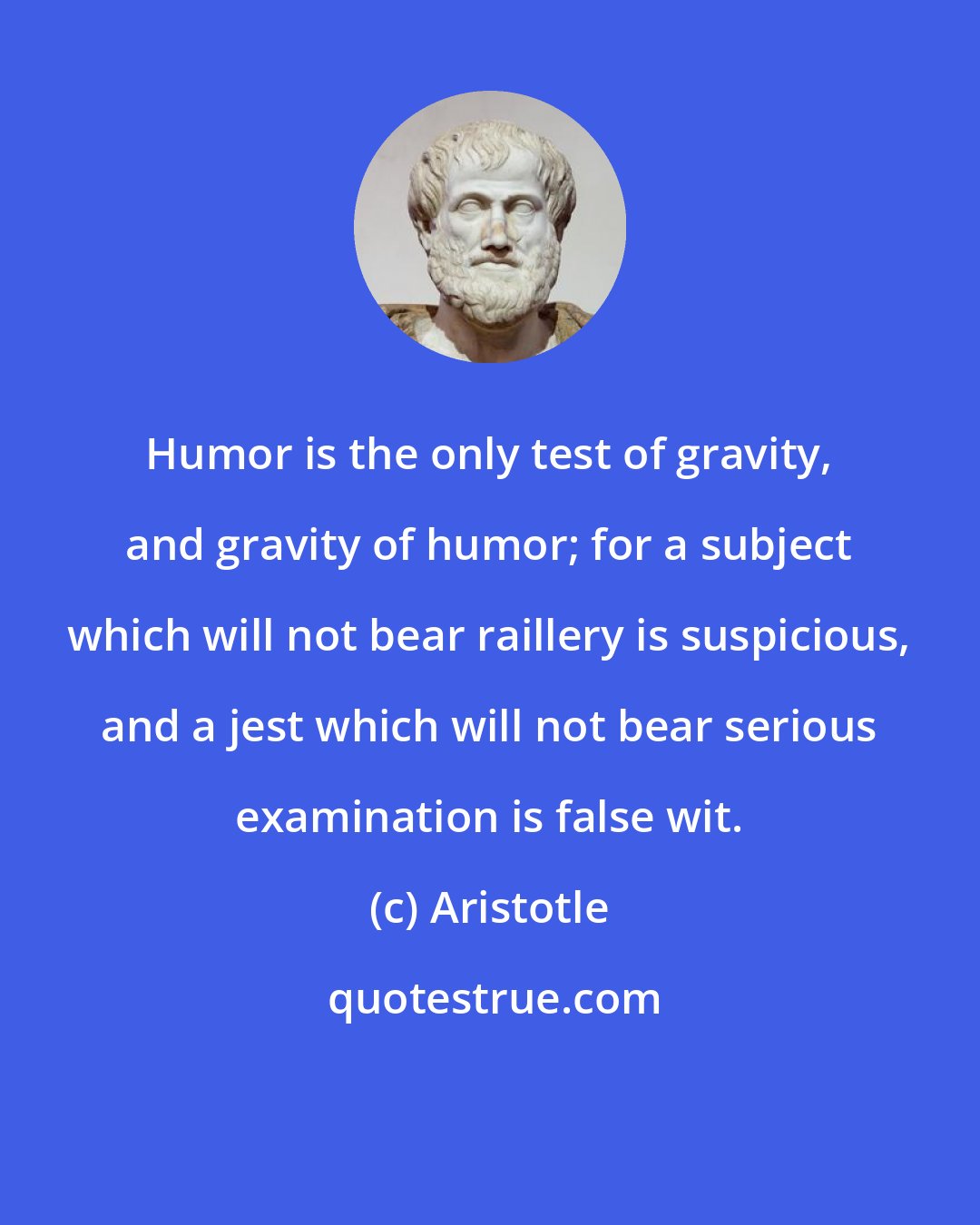 Aristotle: Humor is the only test of gravity, and gravity of humor; for a subject which will not bear raillery is suspicious, and a jest which will not bear serious examination is false wit.