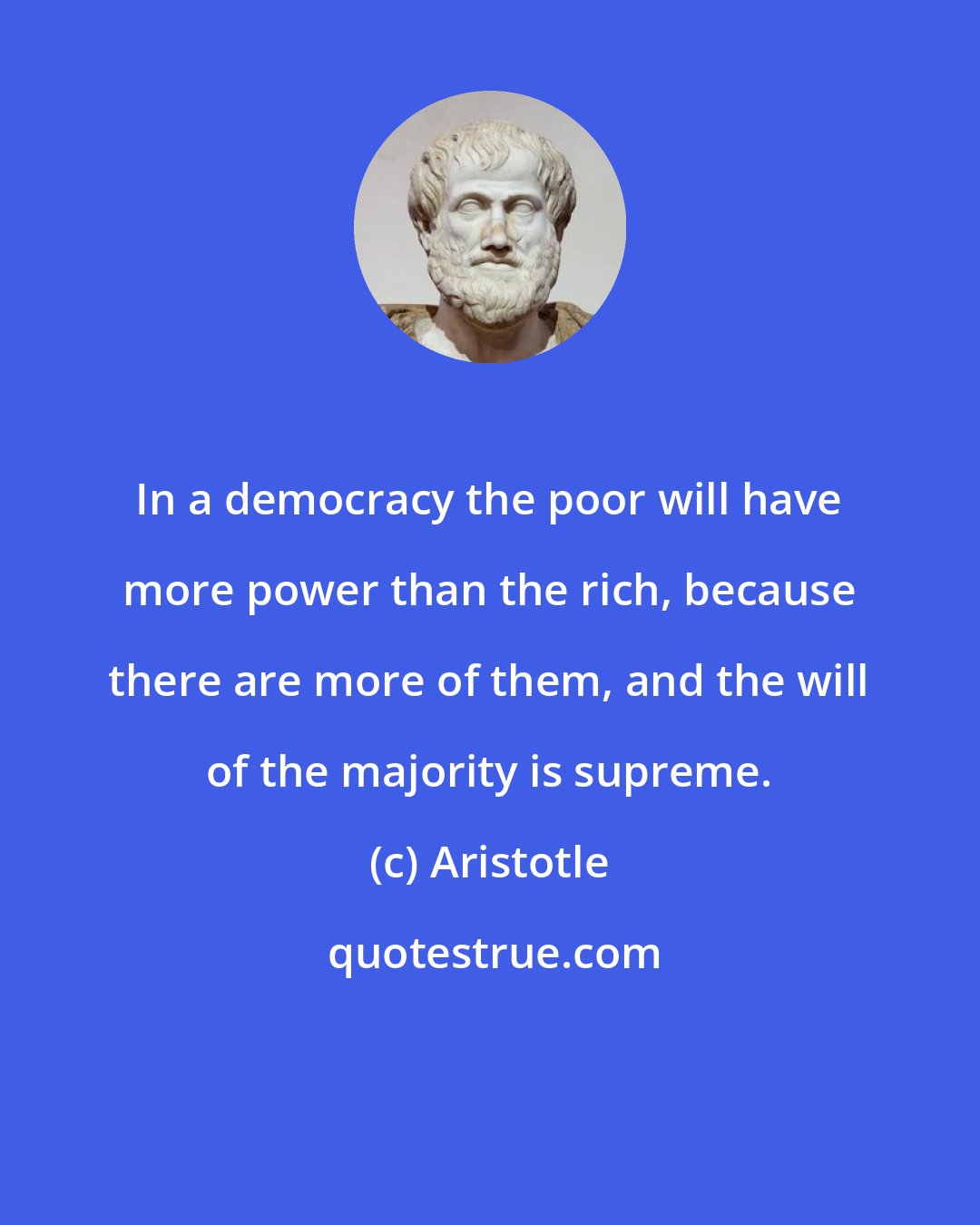 Aristotle: In a democracy the poor will have more power than the rich, because there are more of them, and the will of the majority is supreme.