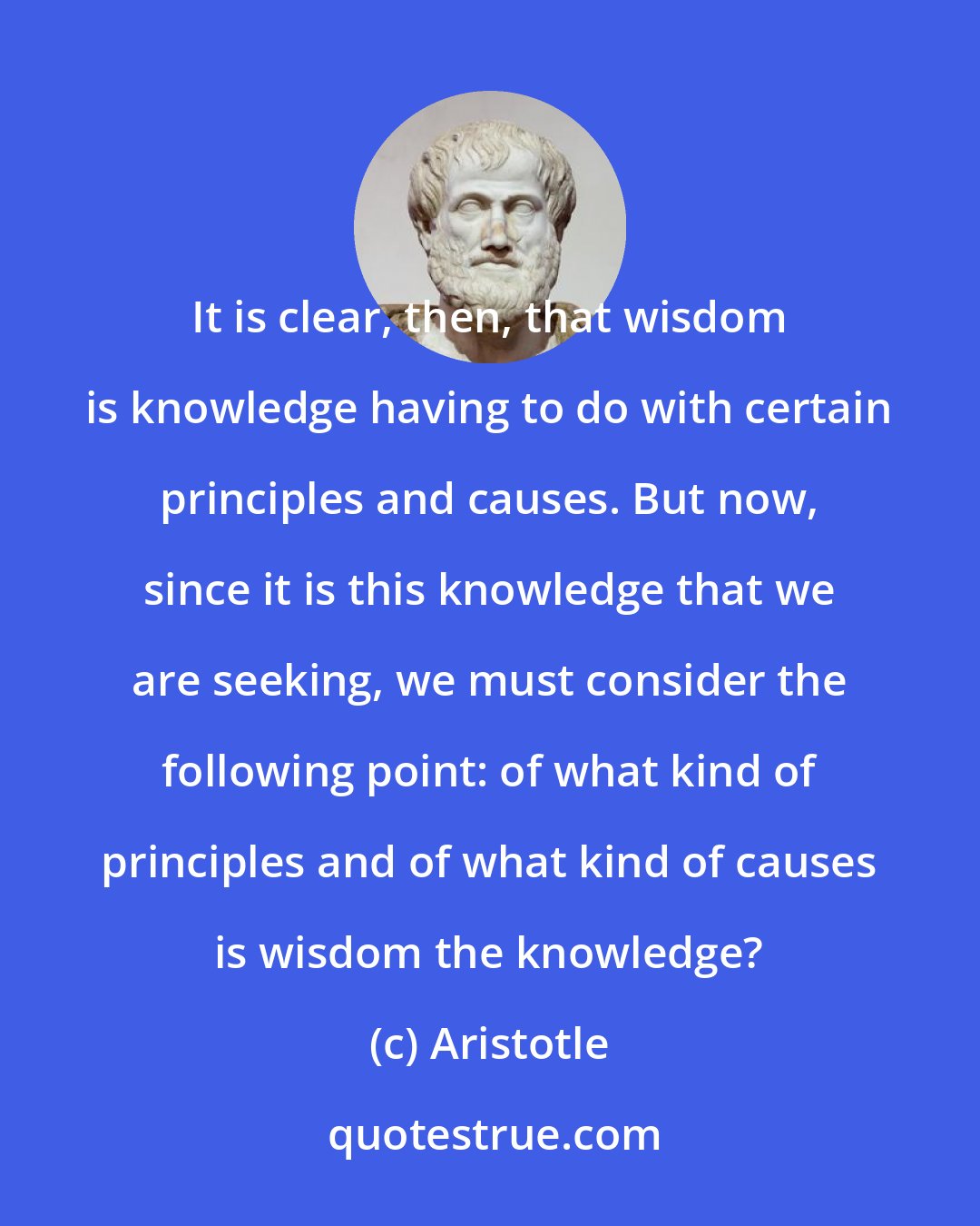 Aristotle: It is clear, then, that wisdom is knowledge having to do with certain principles and causes. But now, since it is this knowledge that we are seeking, we must consider the following point: of what kind of principles and of what kind of causes is wisdom the knowledge?