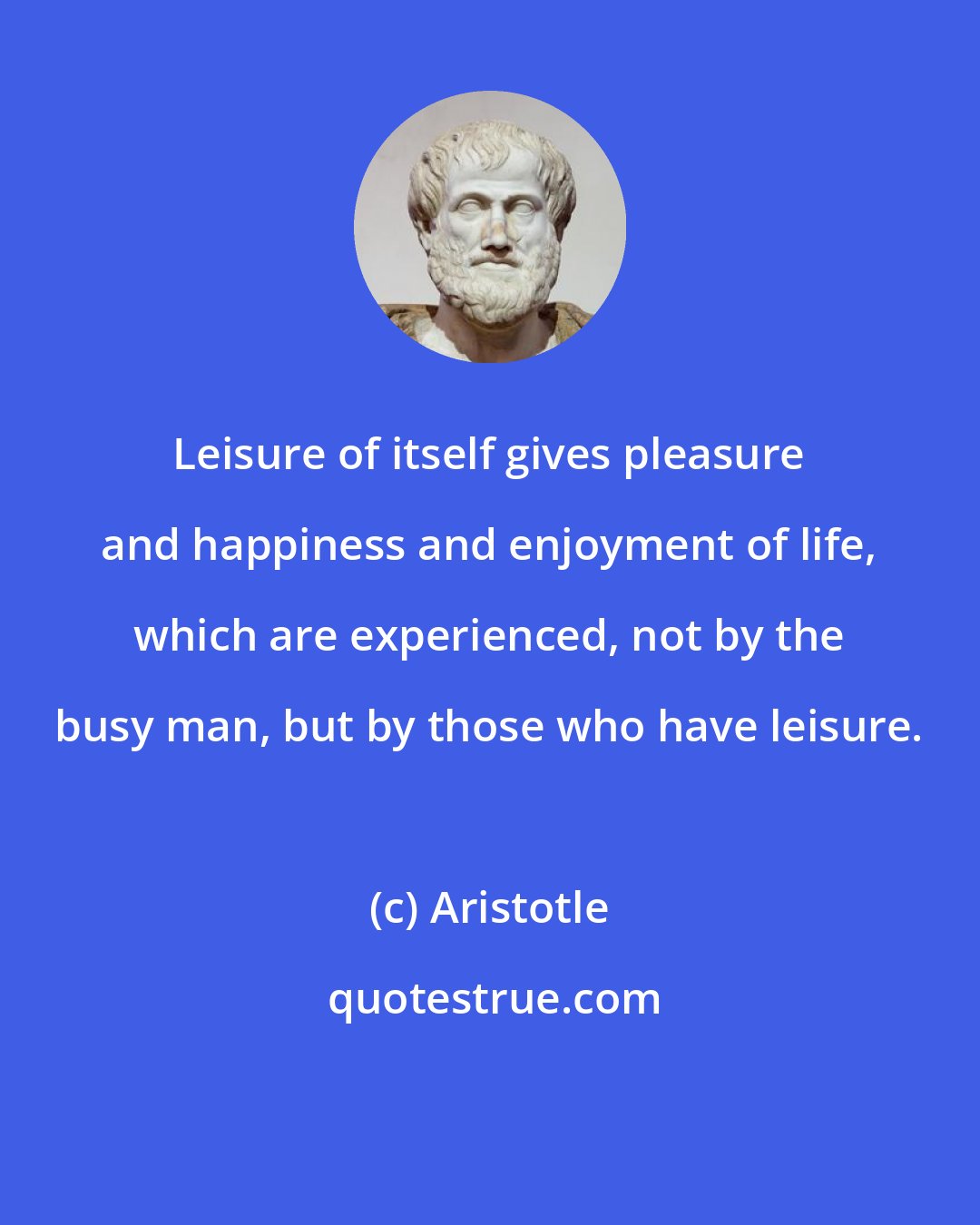 Aristotle: Leisure of itself gives pleasure and happiness and enjoyment of life, which are experienced, not by the busy man, but by those who have leisure.