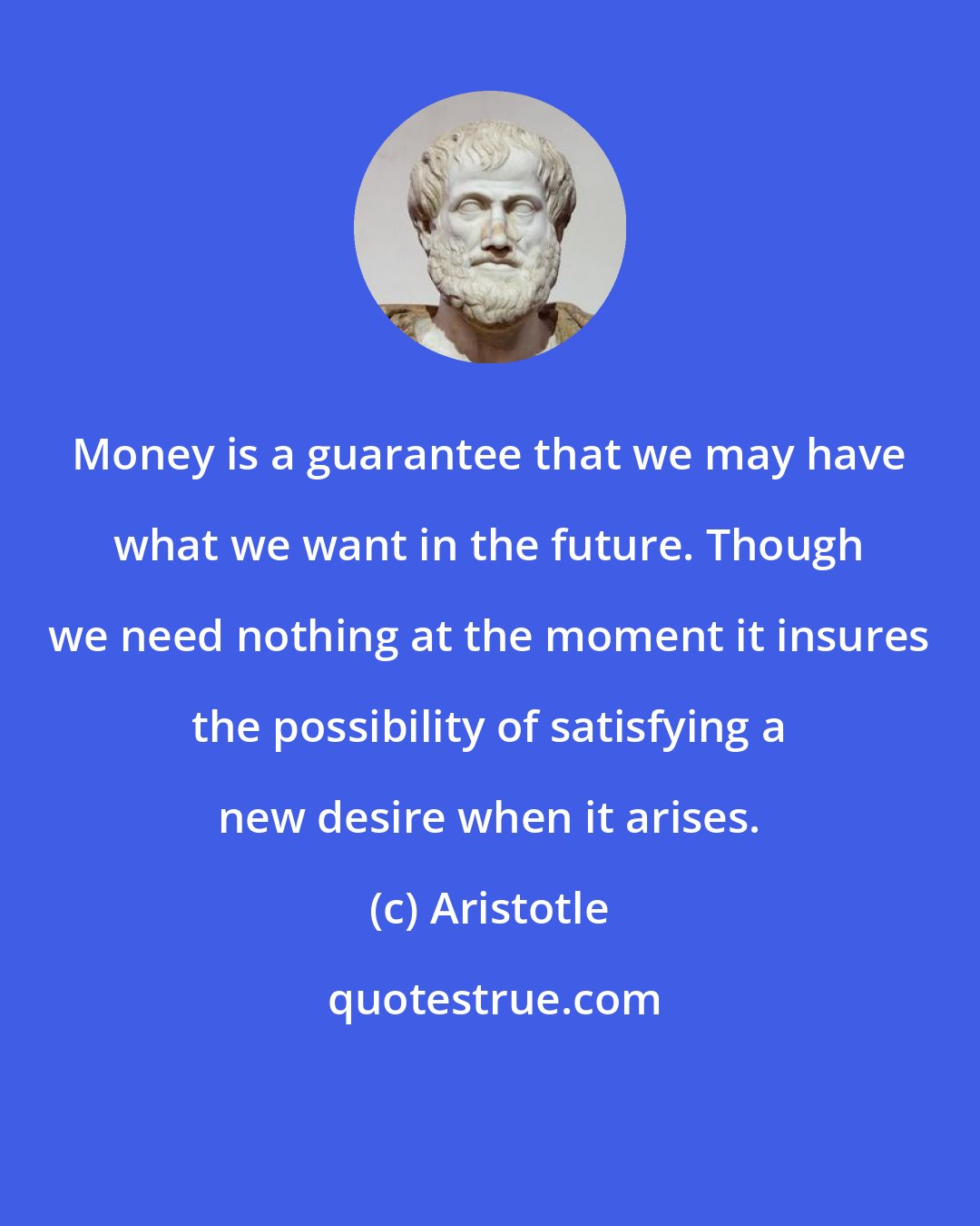 Aristotle: Money is a guarantee that we may have what we want in the future. Though we need nothing at the moment it insures the possibility of satisfying a new desire when it arises.