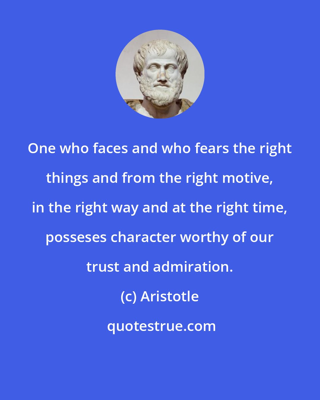 Aristotle: One who faces and who fears the right things and from the right motive, in the right way and at the right time, posseses character worthy of our trust and admiration.