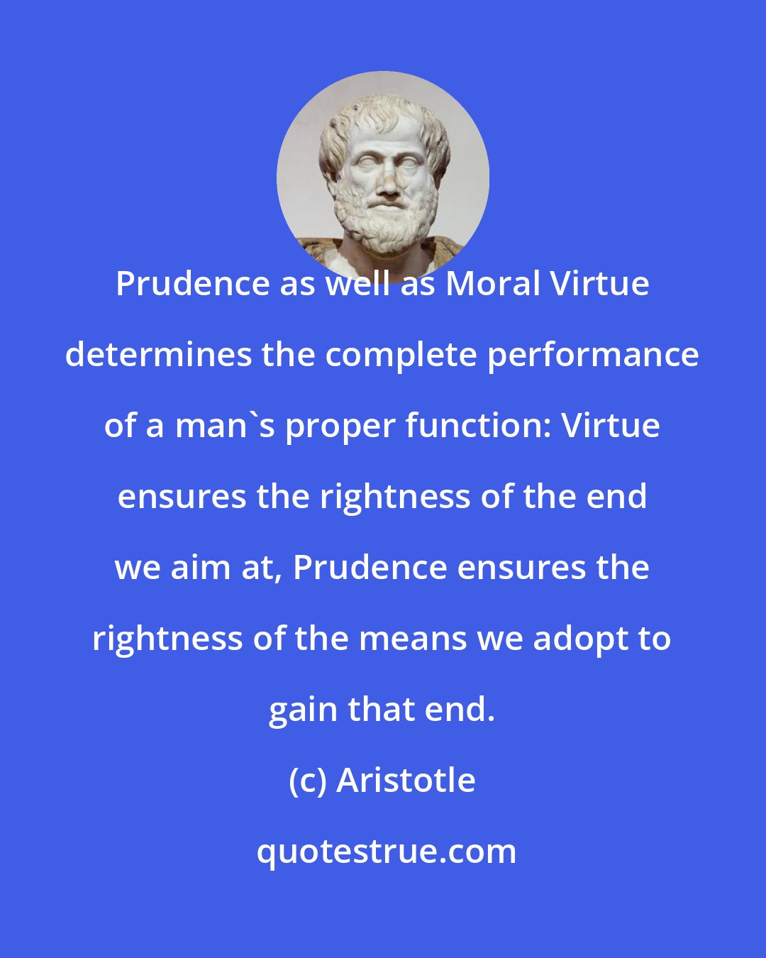 Aristotle: Prudence as well as Moral Virtue determines the complete performance of a man's proper function: Virtue ensures the rightness of the end we aim at, Prudence ensures the rightness of the means we adopt to gain that end.