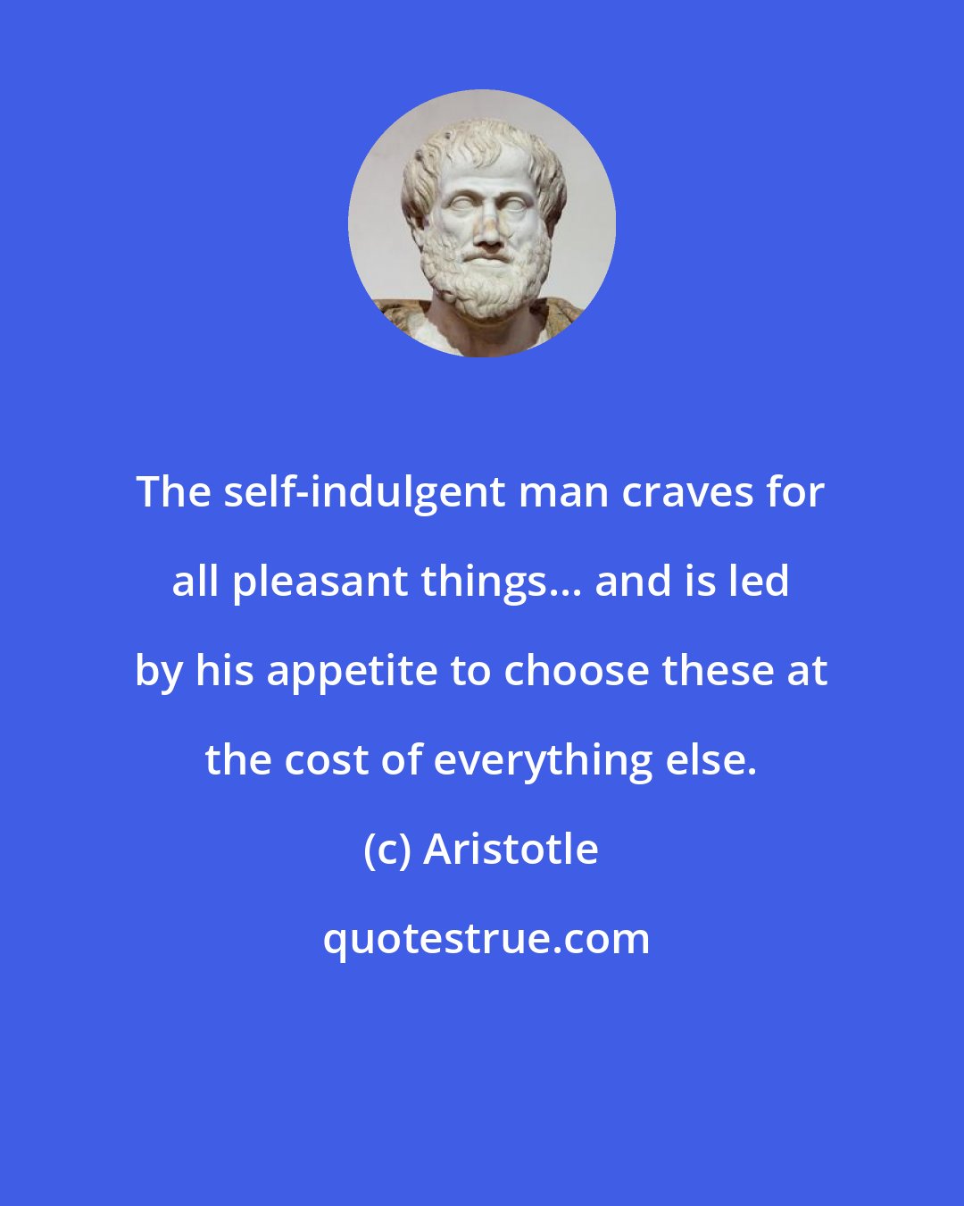 Aristotle: The self-indulgent man craves for all pleasant things... and is led by his appetite to choose these at the cost of everything else.