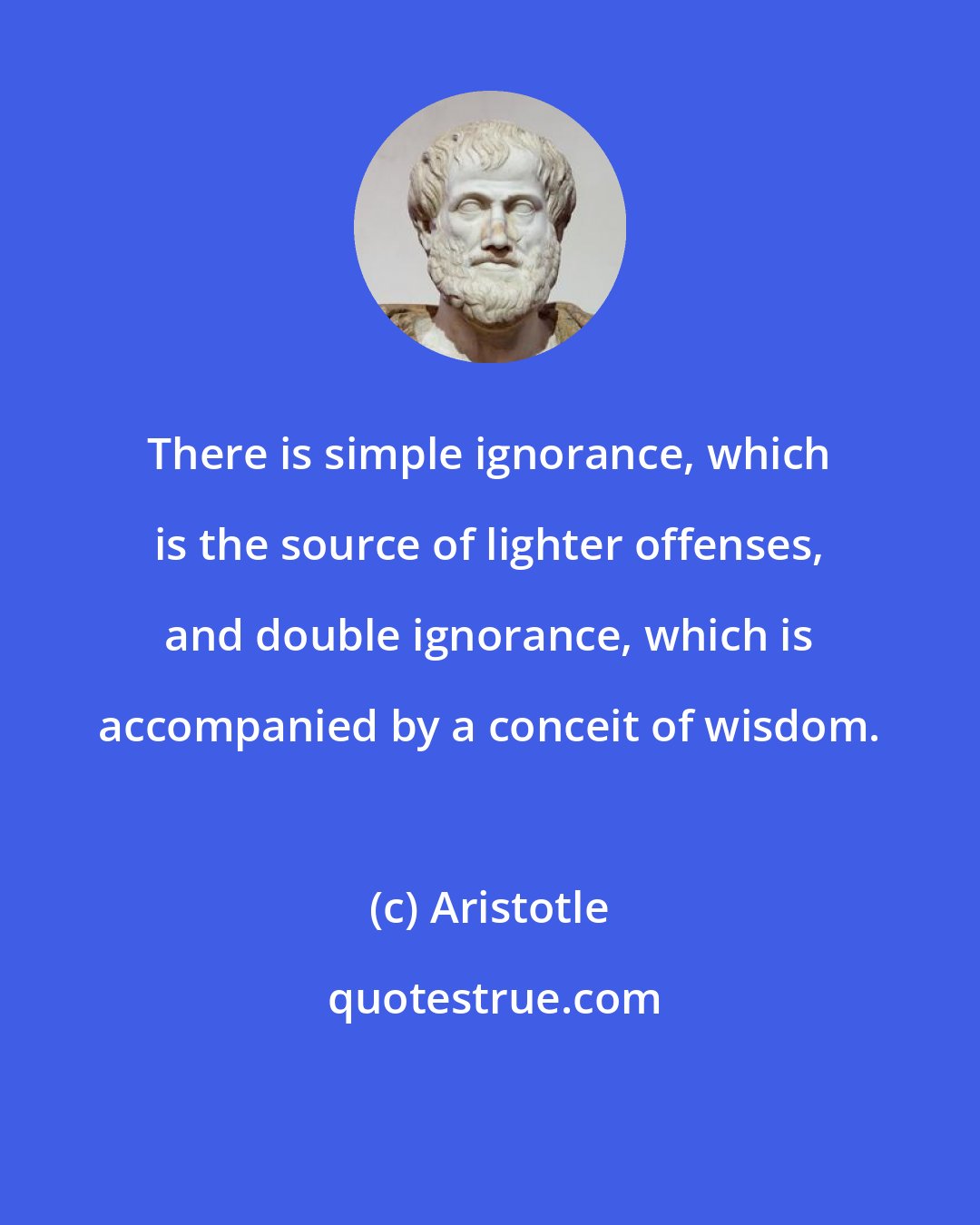 Aristotle: There is simple ignorance, which is the source of lighter offenses, and double ignorance, which is accompanied by a conceit of wisdom.