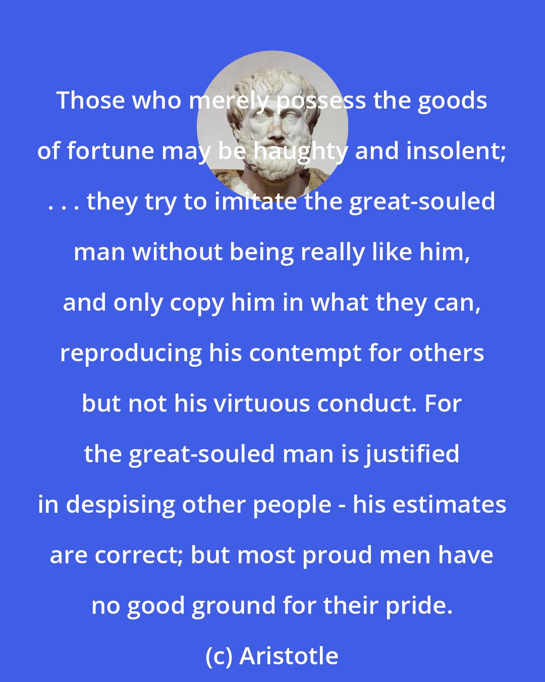 Aristotle: Those who merely possess the goods of fortune may be haughty and insolent; . . . they try to imitate the great-souled man without being really like him, and only copy him in what they can, reproducing his contempt for others but not his virtuous conduct. For the great-souled man is justified in despising other people - his estimates are correct; but most proud men have no good ground for their pride.