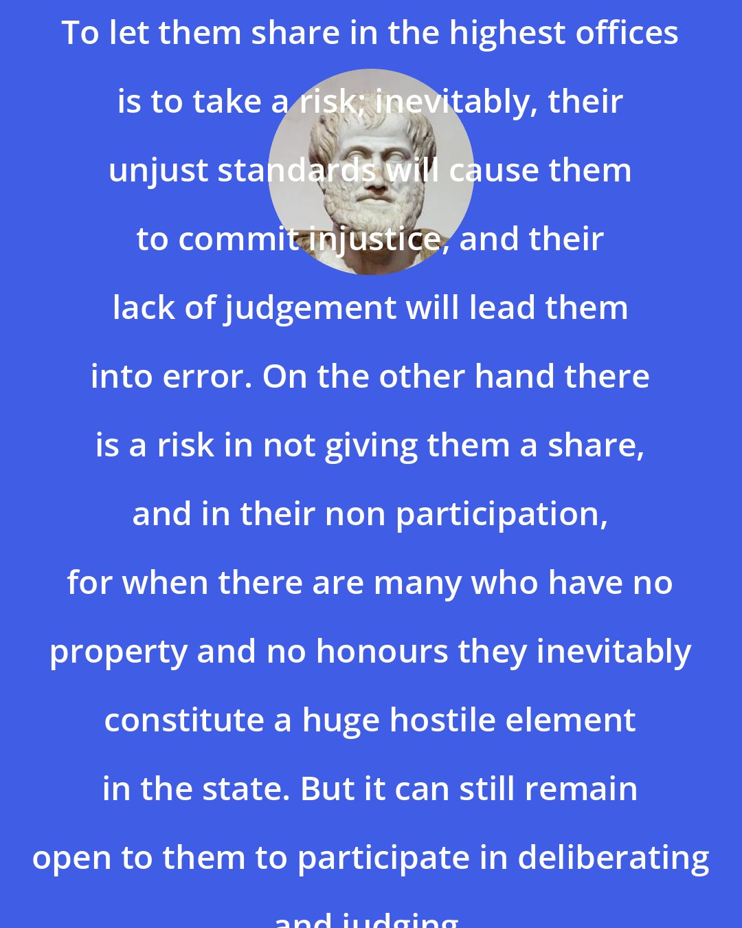 Aristotle: To let them share in the highest offices is to take a risk; inevitably, their unjust standards will cause them to commit injustice, and their lack of judgement will lead them into error. On the other hand there is a risk in not giving them a share, and in their non participation, for when there are many who have no property and no honours they inevitably constitute a huge hostile element in the state. But it can still remain open to them to participate in deliberating and judging.