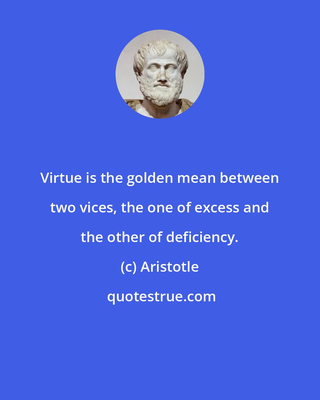 Aristotle: Virtue is the golden mean between two vices, the one of excess and the other of deficiency.