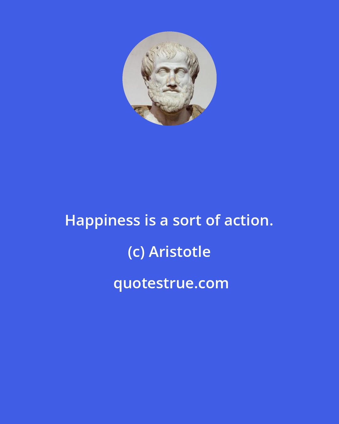 Aristotle: Happiness is a sort of action.