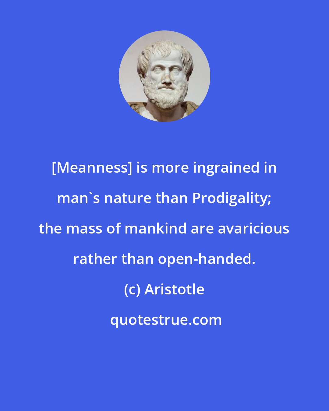 Aristotle: [Meanness] is more ingrained in man's nature than Prodigality; the mass of mankind are avaricious rather than open-handed.