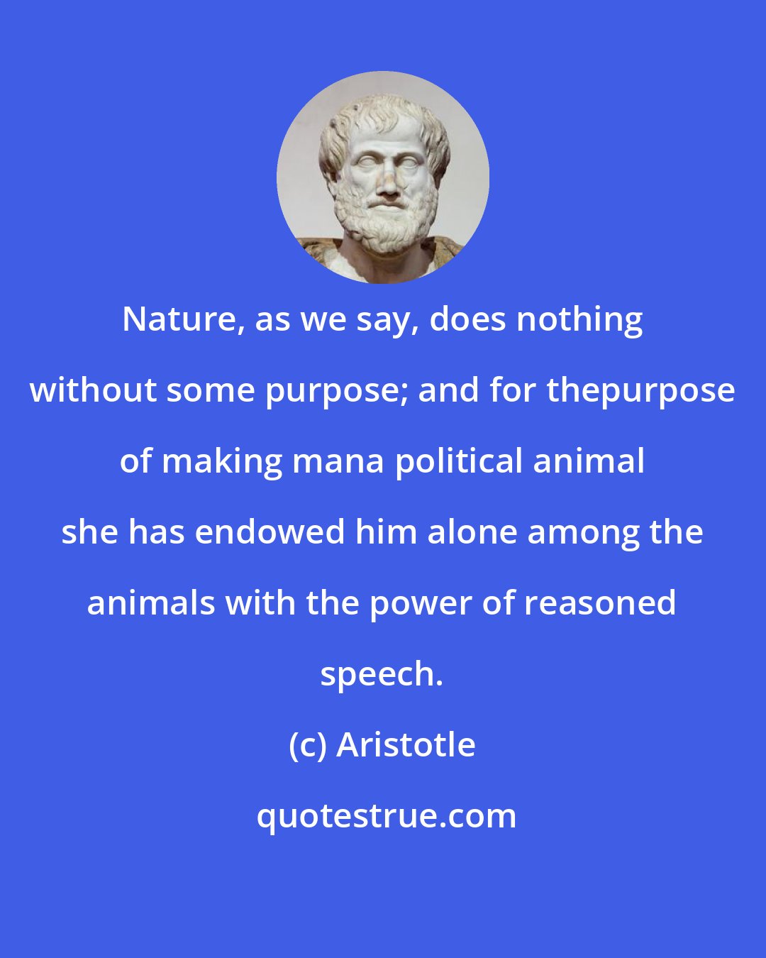 Aristotle: Nature, as we say, does nothing without some purpose; and for thepurpose of making mana political animal she has endowed him alone among the animals with the power of reasoned speech.