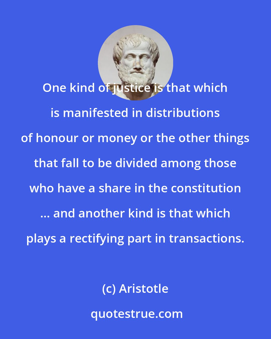 Aristotle: One kind of justice is that which is manifested in distributions of honour or money or the other things that fall to be divided among those who have a share in the constitution ... and another kind is that which plays a rectifying part in transactions.