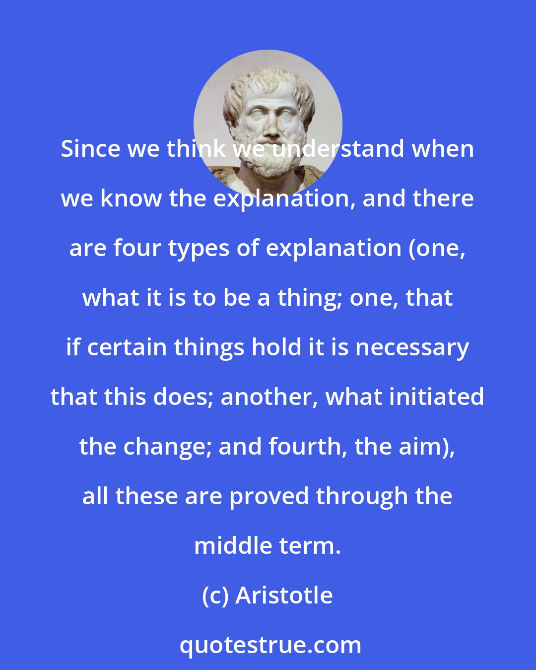 Aristotle: Since we think we understand when we know the explanation, and there are four types of explanation (one, what it is to be a thing; one, that if certain things hold it is necessary that this does; another, what initiated the change; and fourth, the aim), all these are proved through the middle term.