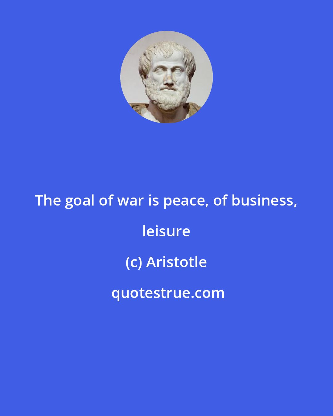 Aristotle: The goal of war is peace, of business, leisure