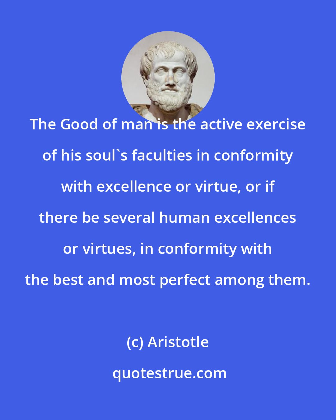 Aristotle: The Good of man is the active exercise of his soul's faculties in conformity with excellence or virtue, or if there be several human excellences or virtues, in conformity with the best and most perfect among them.