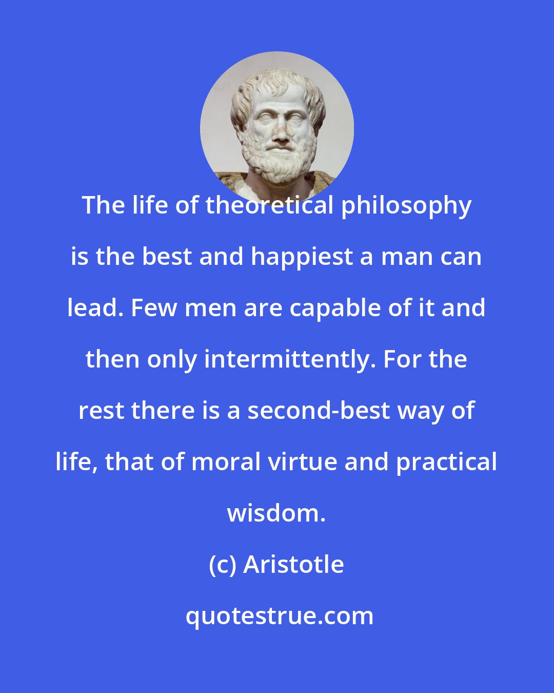 Aristotle: The life of theoretical philosophy is the best and happiest a man can lead. Few men are capable of it and then only intermittently. For the rest there is a second-best way of life, that of moral virtue and practical wisdom.
