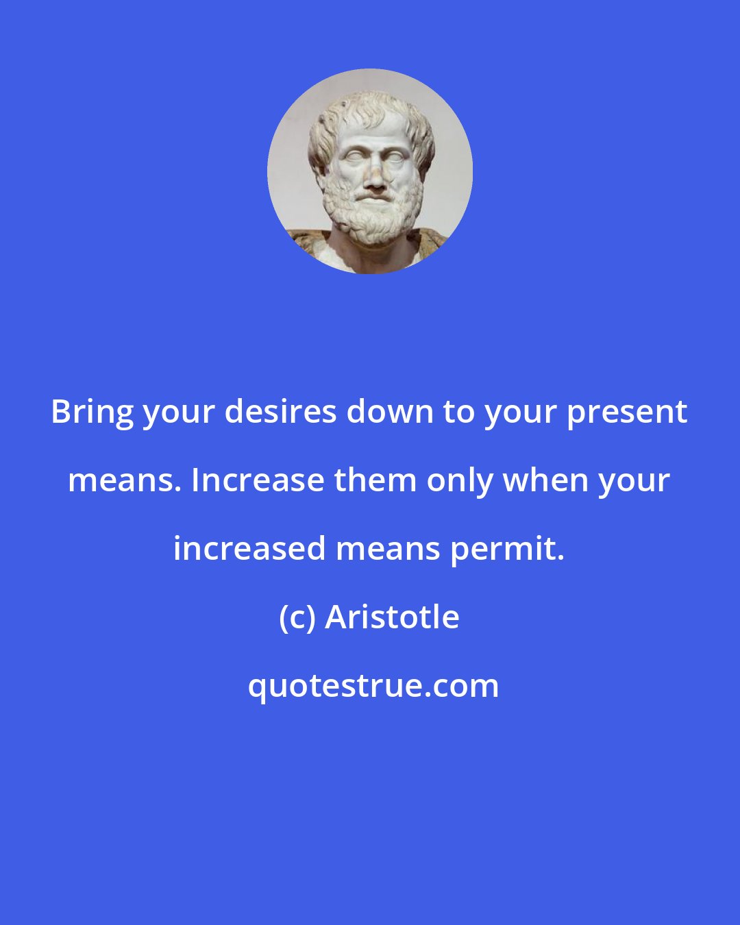 Aristotle: Bring your desires down to your present means. Increase them only when your increased means permit.