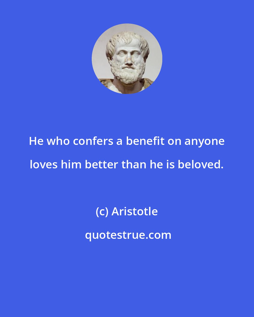 Aristotle: He who confers a benefit on anyone loves him better than he is beloved.