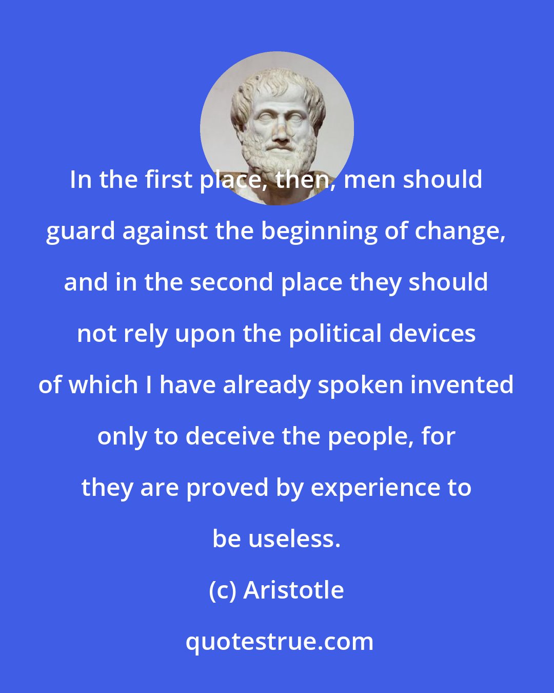 Aristotle: In the first place, then, men should guard against the beginning of change, and in the second place they should not rely upon the political devices of which I have already spoken invented only to deceive the people, for they are proved by experience to be useless.