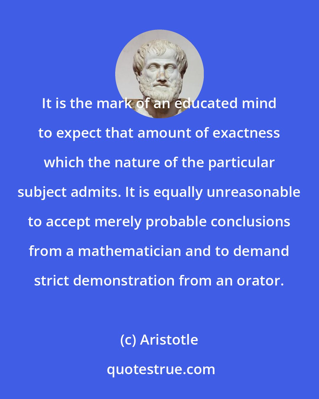 Aristotle: It is the mark of an educated mind to expect that amount of exactness which the nature of the particular subject admits. It is equally unreasonable to accept merely probable conclusions from a mathematician and to demand strict demonstration from an orator.