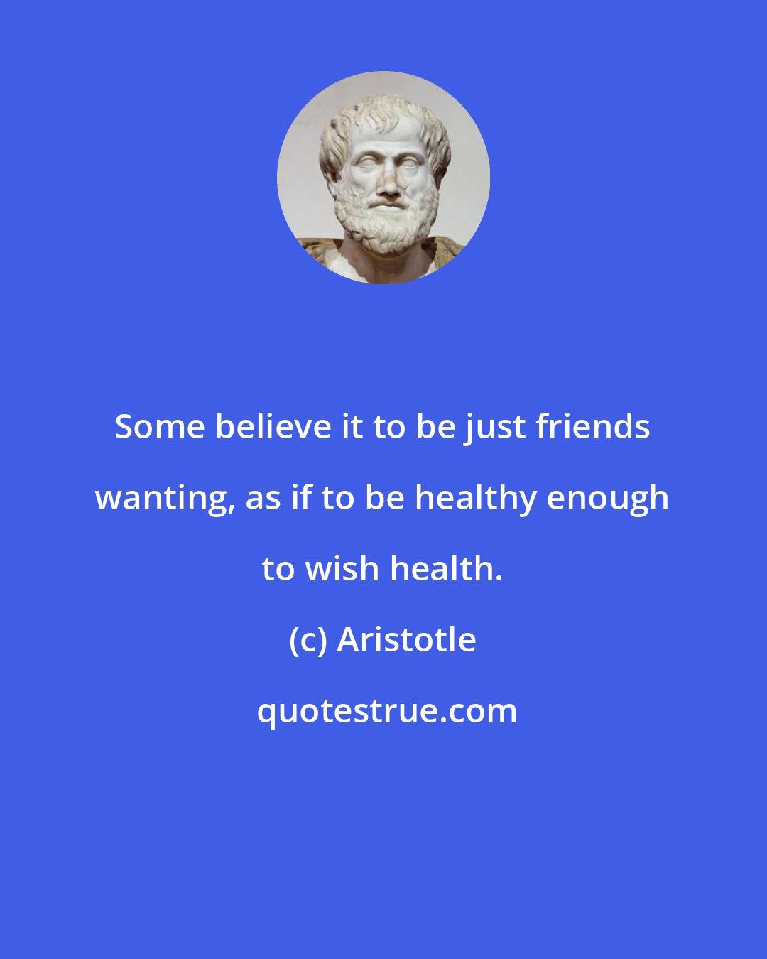 Aristotle: Some believe it to be just friends wanting, as if to be healthy enough to wish health.