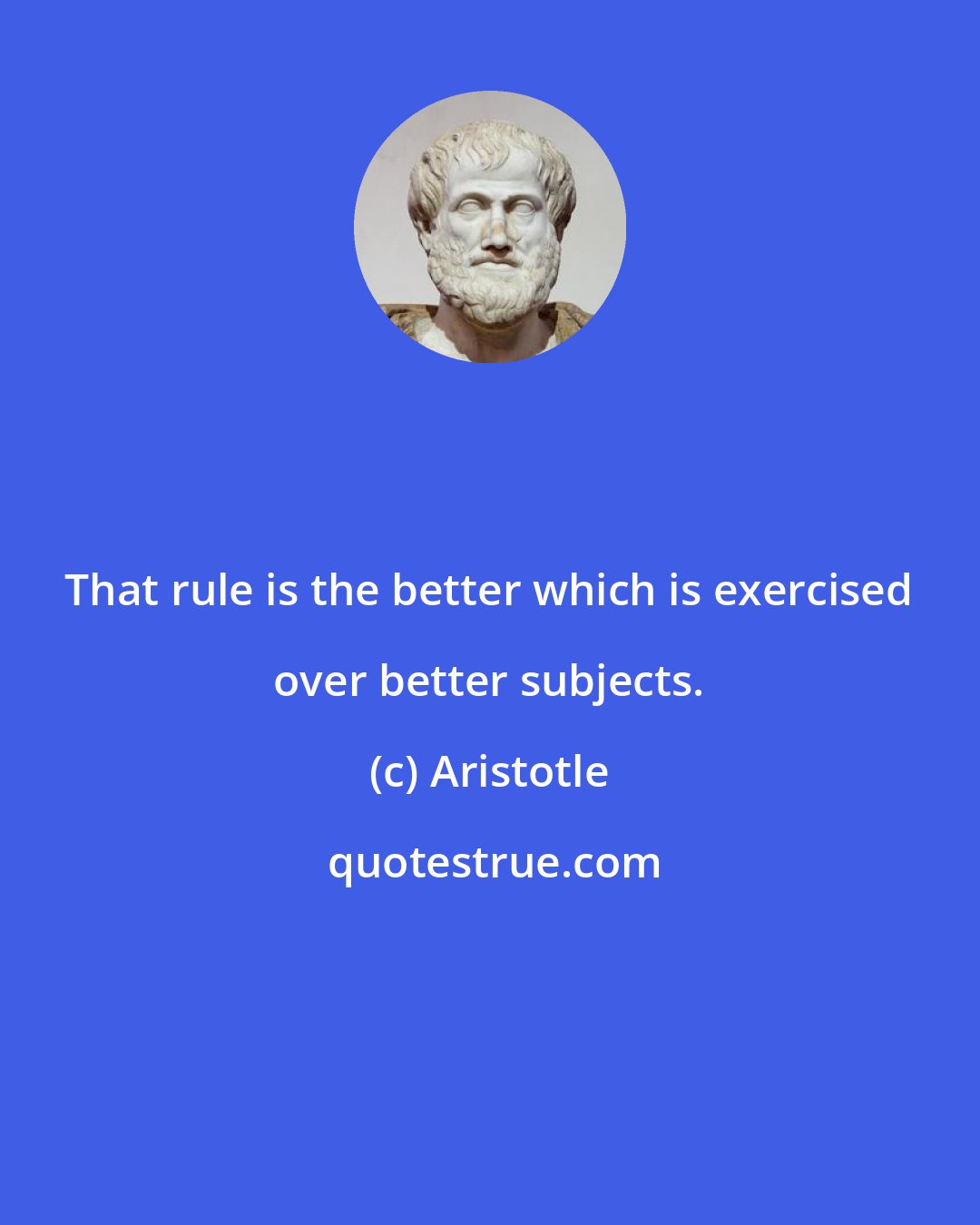 Aristotle: That rule is the better which is exercised over better subjects.