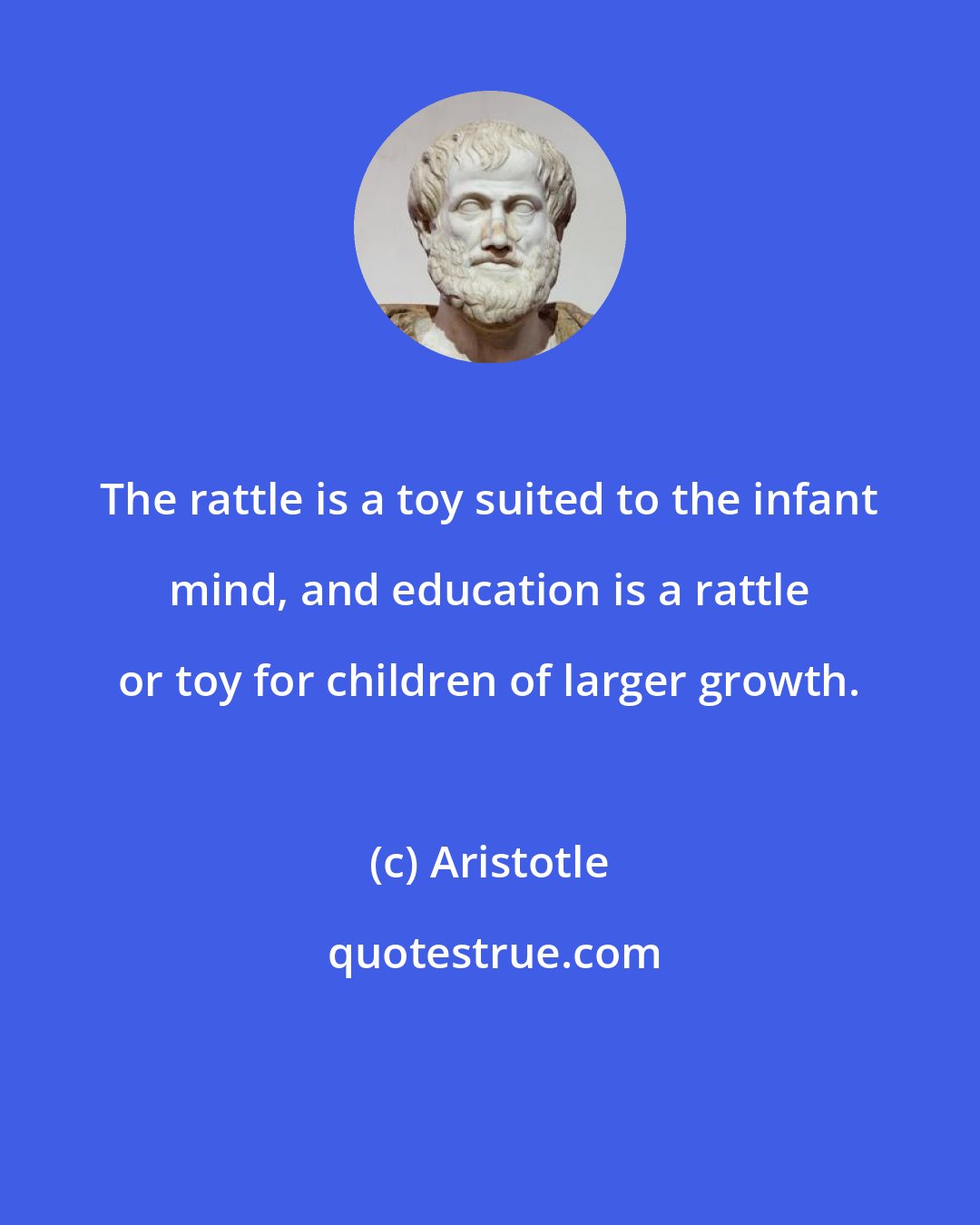 Aristotle: The rattle is a toy suited to the infant mind, and education is a rattle or toy for children of larger growth.