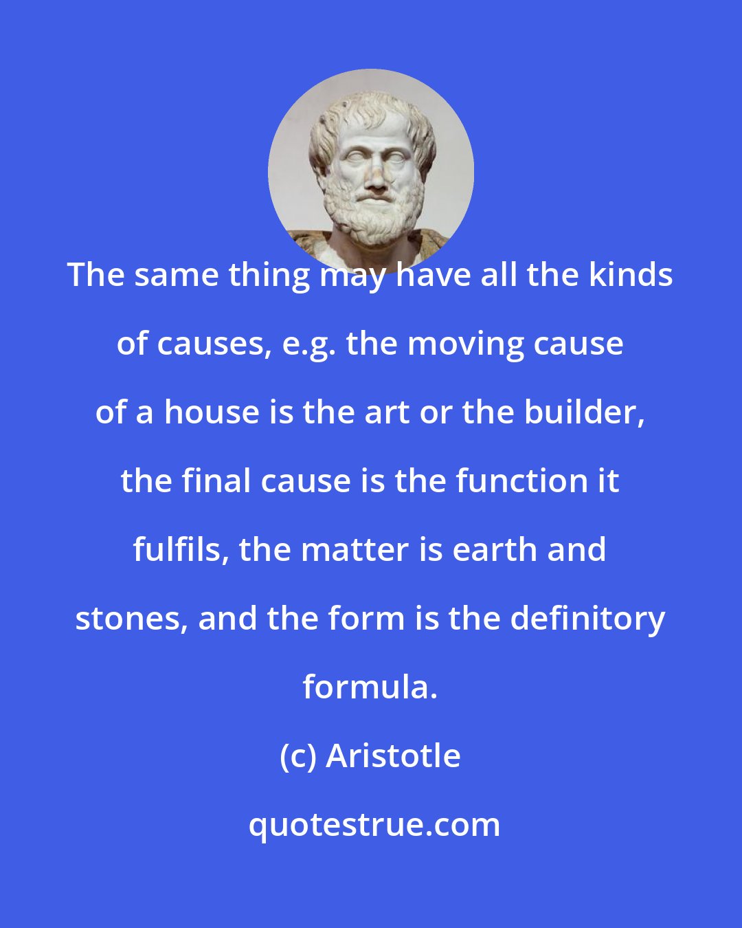 Aristotle: The same thing may have all the kinds of causes, e.g. the moving cause of a house is the art or the builder, the final cause is the function it fulfils, the matter is earth and stones, and the form is the definitory formula.