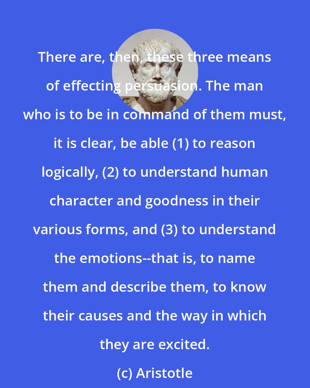 Aristotle: There are, then, these three means of effecting persuasion. The man who is to be in command of them must, it is clear, be able (1) to reason logically, (2) to understand human character and goodness in their various forms, and (3) to understand the emotions--that is, to name them and describe them, to know their causes and the way in which they are excited.