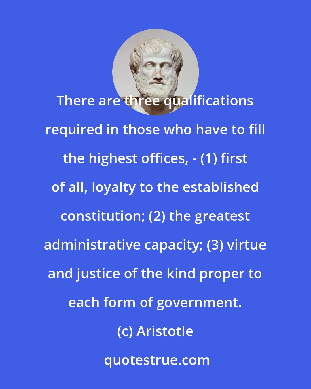 Aristotle: There are three qualifications required in those who have to fill the highest offices, - (1) first of all, loyalty to the established constitution; (2) the greatest administrative capacity; (3) virtue and justice of the kind proper to each form of government.