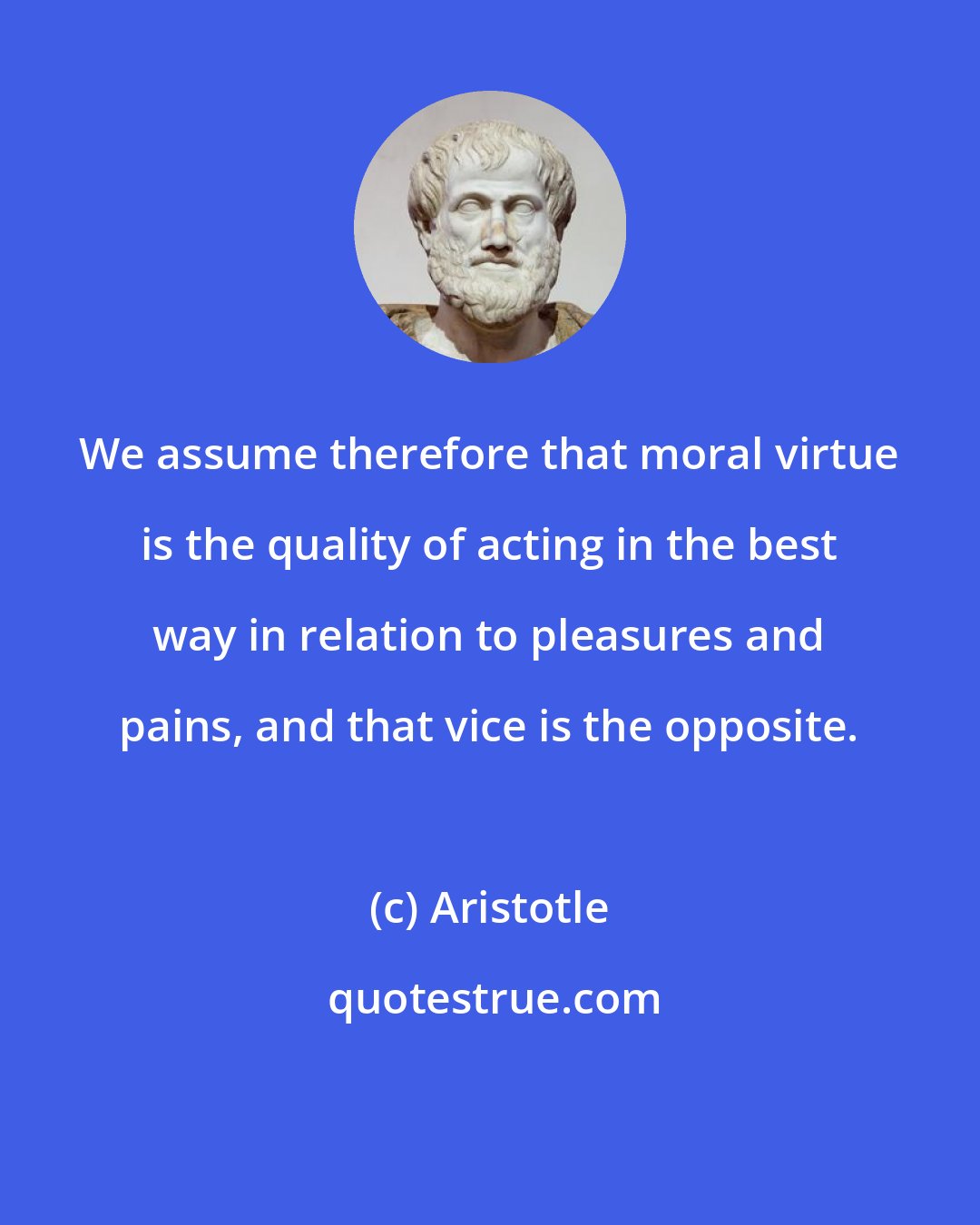 Aristotle: We assume therefore that moral virtue is the quality of acting in the best way in relation to pleasures and pains, and that vice is the opposite.