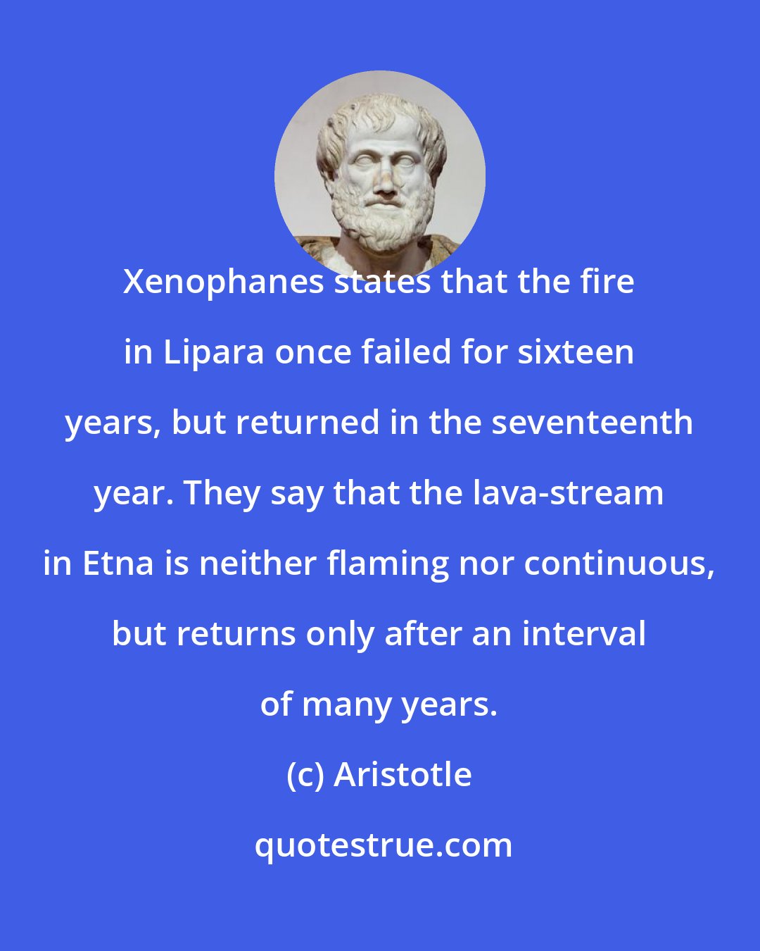 Aristotle: Xenophanes states that the fire in Lipara once failed for sixteen years, but returned in the seventeenth year. They say that the lava-stream in Etna is neither flaming nor continuous, but returns only after an interval of many years.