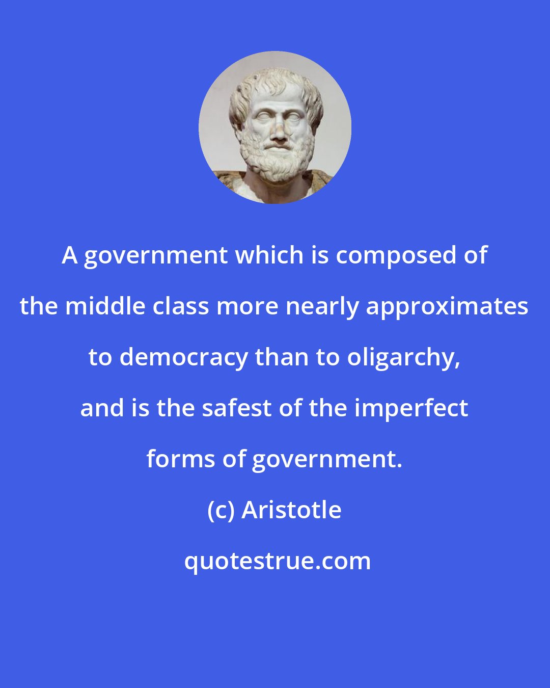 Aristotle: A government which is composed of the middle class more nearly approximates to democracy than to oligarchy, and is the safest of the imperfect forms of government.