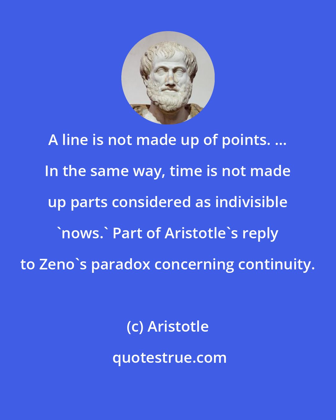 Aristotle: A line is not made up of points. ... In the same way, time is not made up parts considered as indivisible 'nows.' Part of Aristotle's reply to Zeno's paradox concerning continuity.