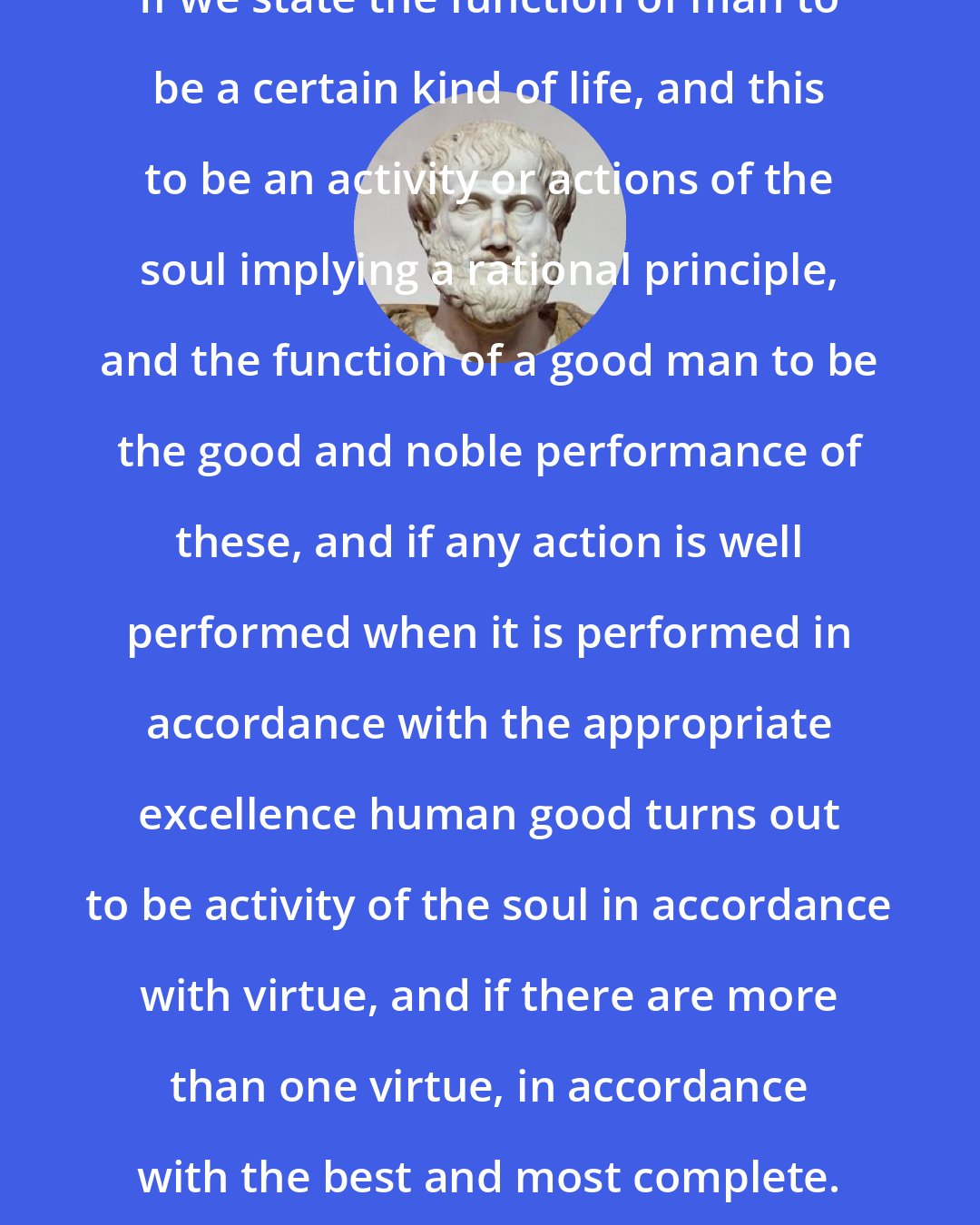 Aristotle: If we state the function of man to be a certain kind of life, and this to be an activity or actions of the soul implying a rational principle, and the function of a good man to be the good and noble performance of these, and if any action is well performed when it is performed in accordance with the appropriate excellence human good turns out to be activity of the soul in accordance with virtue, and if there are more than one virtue, in accordance with the best and most complete.