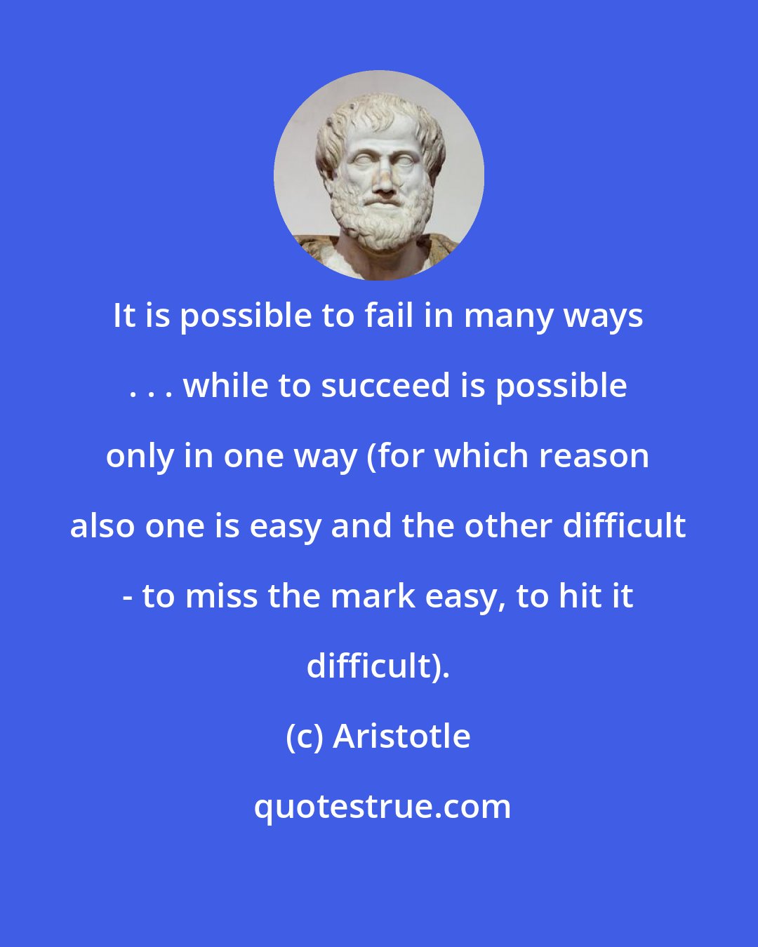 Aristotle: It is possible to fail in many ways . . . while to succeed is possible only in one way (for which reason also one is easy and the other difficult - to miss the mark easy, to hit it difficult).