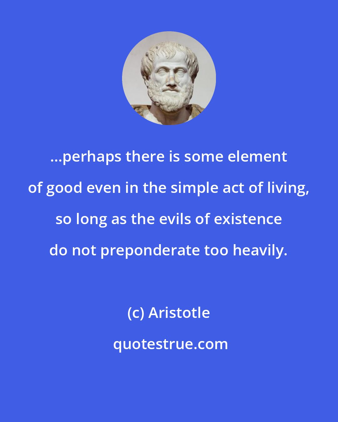 Aristotle: ...perhaps there is some element of good even in the simple act of living, so long as the evils of existence do not preponderate too heavily.