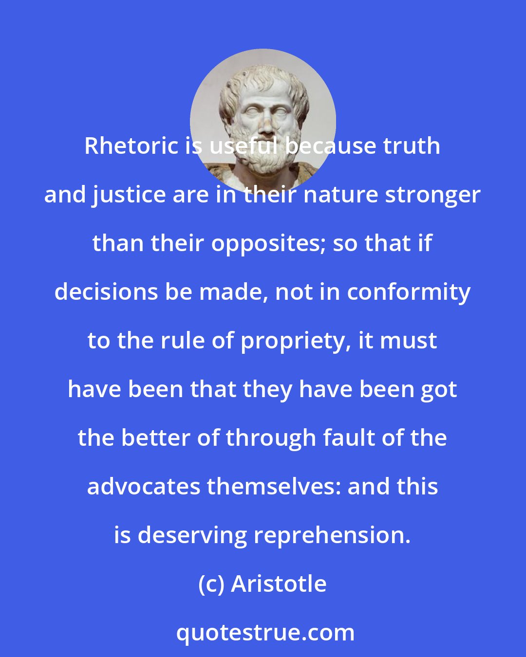 Aristotle: Rhetoric is useful because truth and justice are in their nature stronger than their opposites; so that if decisions be made, not in conformity to the rule of propriety, it must have been that they have been got the better of through fault of the advocates themselves: and this is deserving reprehension.