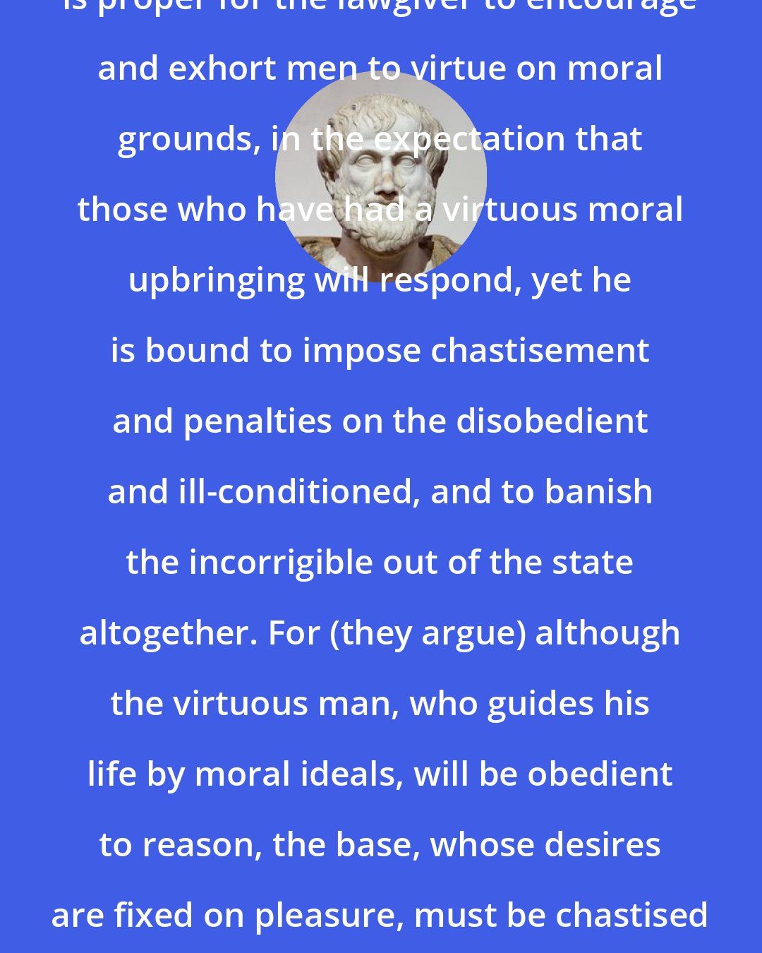 Aristotle: Some persons hold that, while it is proper for the lawgiver to encourage and exhort men to virtue on moral grounds, in the expectation that those who have had a virtuous moral upbringing will respond, yet he is bound to impose chastisement and penalties on the disobedient and ill-conditioned, and to banish the incorrigible out of the state altogether. For (they argue) although the virtuous man, who guides his life by moral ideals, will be obedient to reason, the base, whose desires are fixed on pleasure, must be chastised by pain, like a beast of burden.