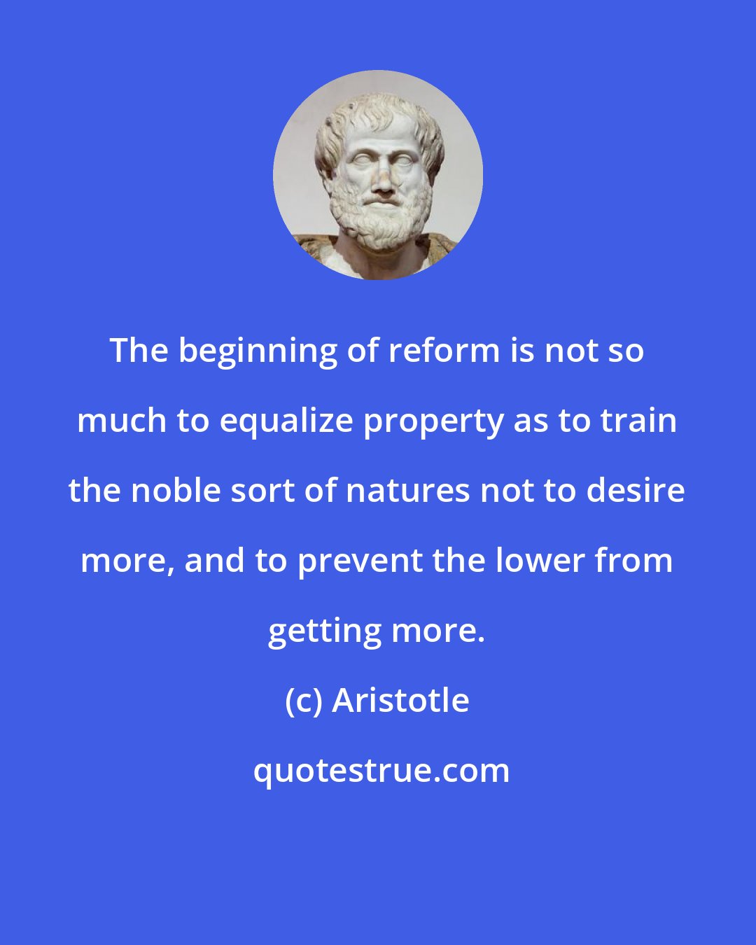 Aristotle: The beginning of reform is not so much to equalize property as to train the noble sort of natures not to desire more, and to prevent the lower from getting more.