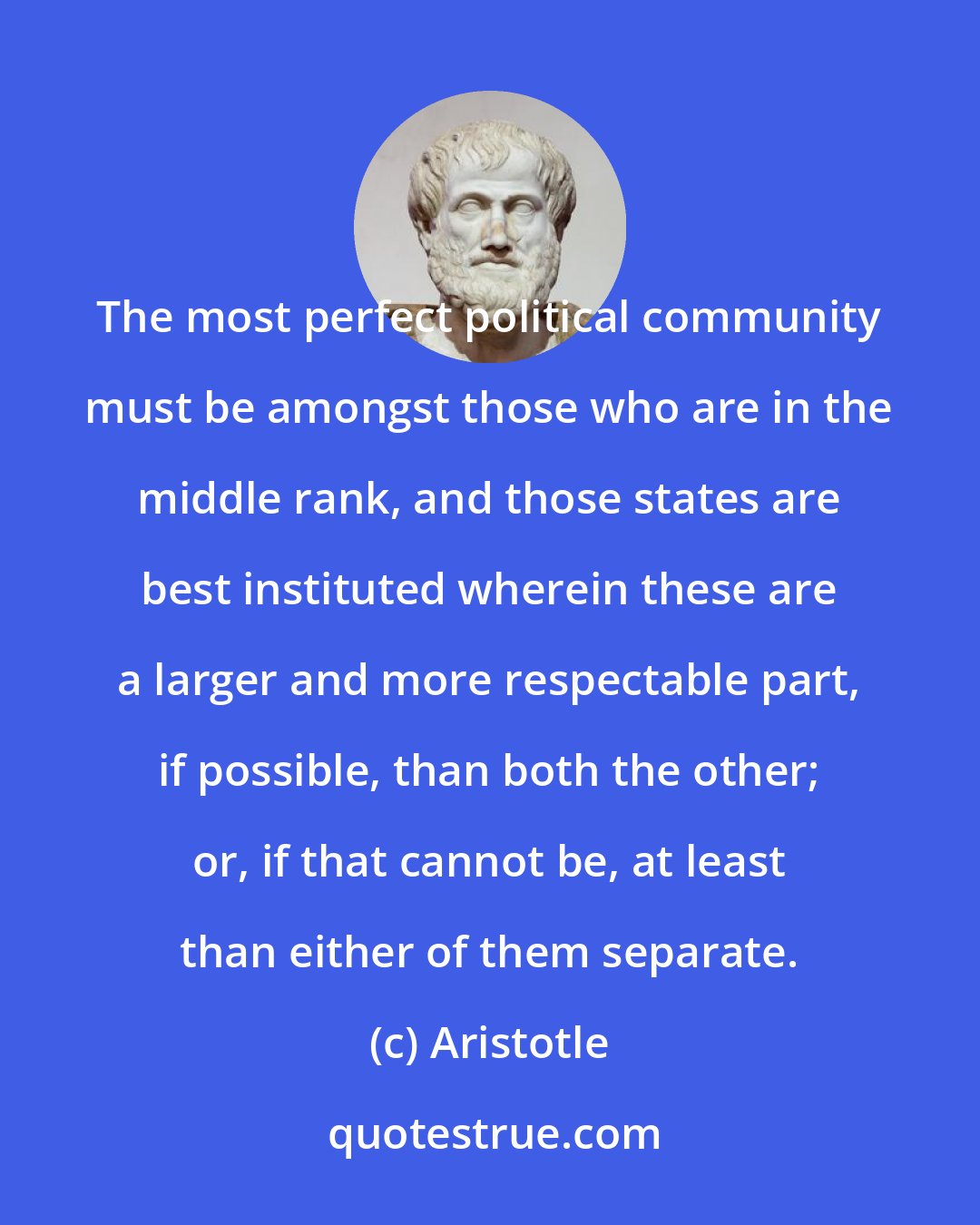 Aristotle: The most perfect political community must be amongst those who are in the middle rank, and those states are best instituted wherein these are a larger and more respectable part, if possible, than both the other; or, if that cannot be, at least than either of them separate.