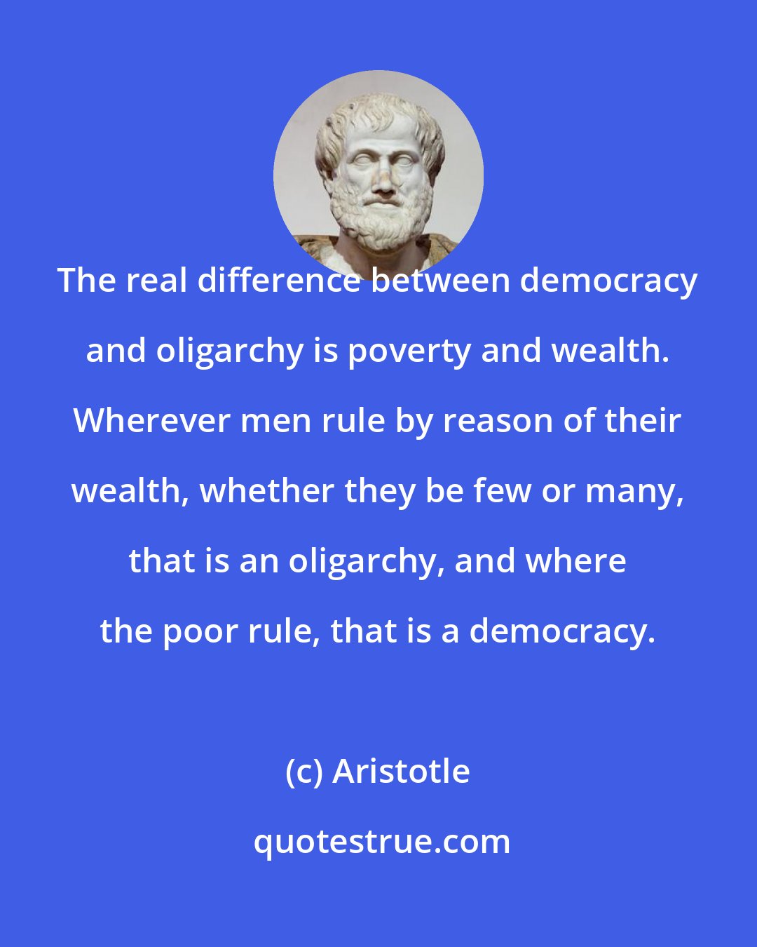 Aristotle: The real difference between democracy and oligarchy is poverty and wealth. Wherever men rule by reason of their wealth, whether they be few or many, that is an oligarchy, and where the poor rule, that is a democracy.